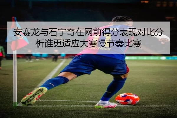 安赛龙与石宇奇在网前得分表现对比分析谁更适应大赛慢节奏比赛